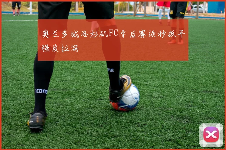 奥兰多城洛杉矶FC季后赛读秒扳平强度拉满