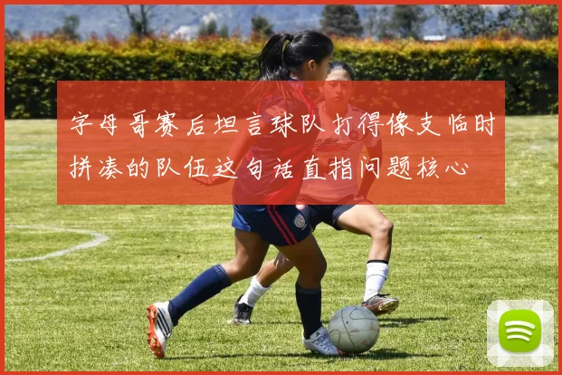字母哥赛后坦言球队打得像支临时拼凑的队伍这句话直指问题核心