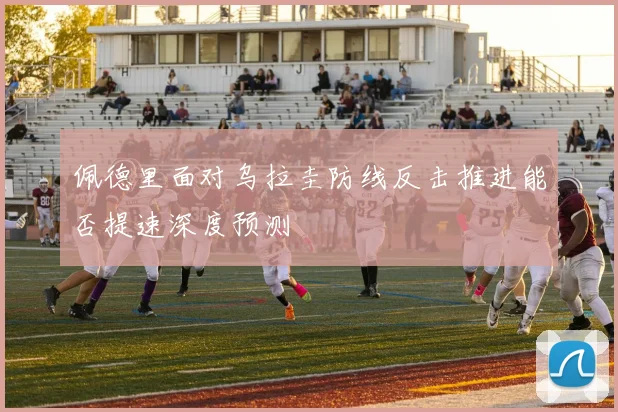 佩德里面对乌拉圭防线反击推进能否提速深度预测