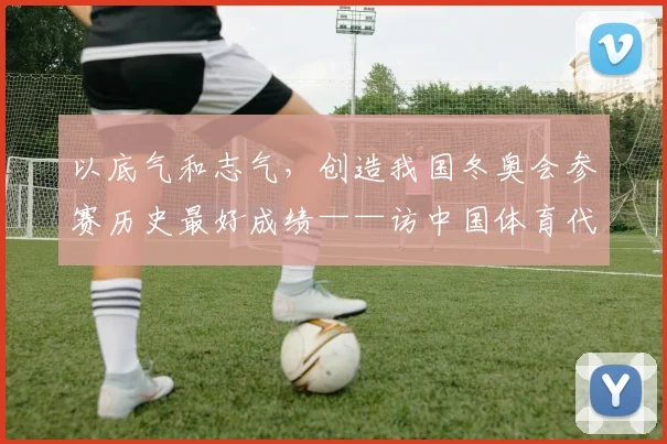 以底气和志气，创造我国冬奥会参赛历史最好成绩——访中国体育代表团秘书长倪会忠