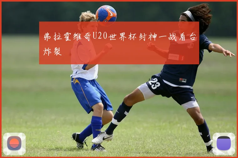 弗拉霍维奇U20世界杯封神一战看台炸裂
