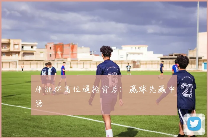 非洲杯高位逼抢背后：赢球先赢中场