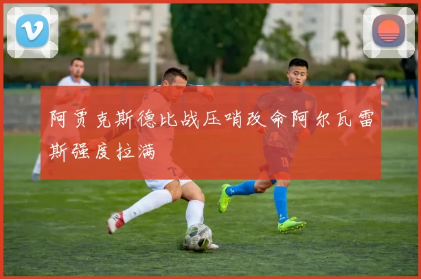 阿贾克斯德比战压哨改命阿尔瓦雷斯强度拉满