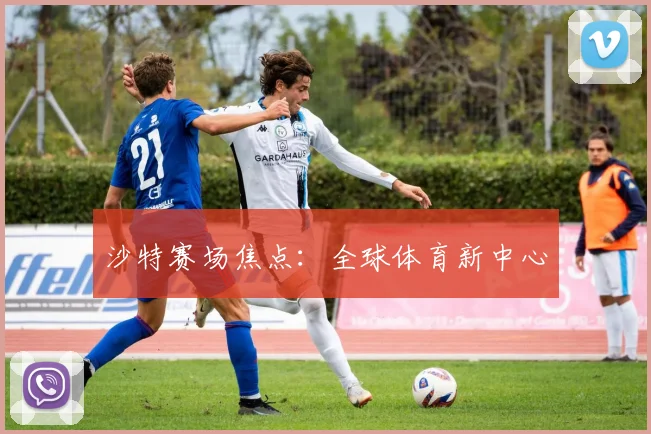 沙特赛场焦点：全球体育新中心