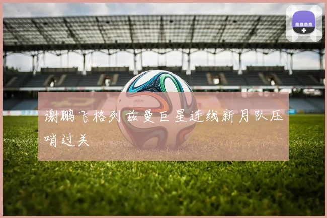 谢鹏飞格列兹曼巨星连线新月队压哨过关