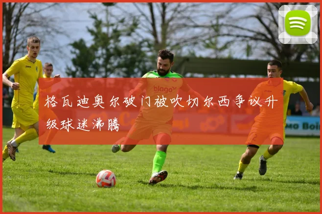 格瓦迪奥尔破门被吹切尔西争议升级球迷沸腾