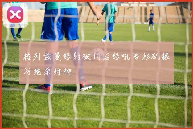 格列兹曼怒射破门后怒吼洛杉矶银河绝杀封神