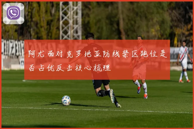阿尤面对克罗地亚防线禁区跑位是否占优反击核心梳理