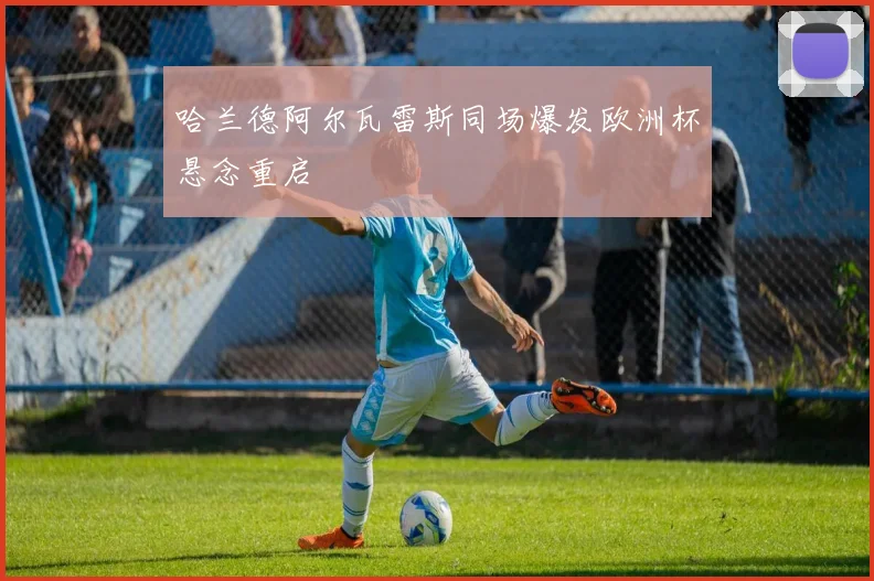 哈兰德阿尔瓦雷斯同场爆发欧洲杯悬念重启