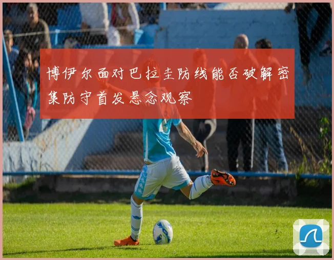 博伊尔面对巴拉圭防线能否破解密集防守首发悬念观察