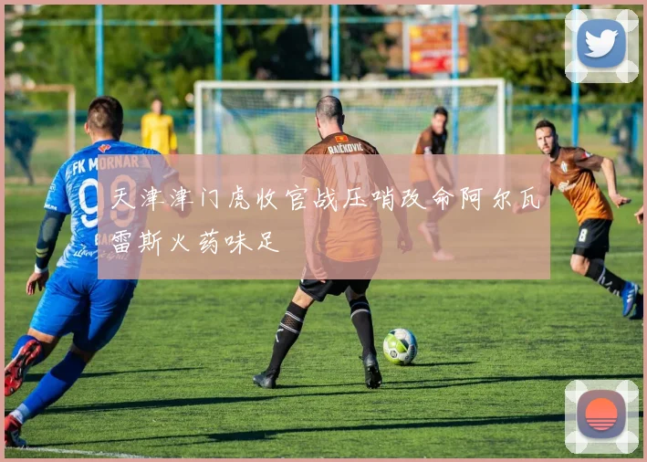 天津津门虎收官战压哨改命阿尔瓦雷斯火药味足