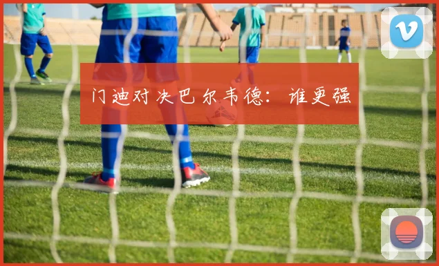 门迪对决巴尔韦德：谁更强