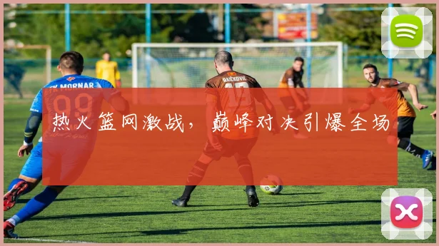 热火篮网激战，巅峰对决引爆全场