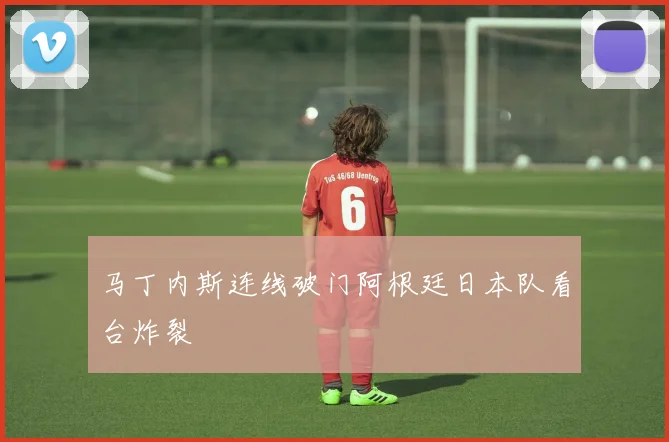 马丁内斯连线破门阿根廷日本队看台炸裂