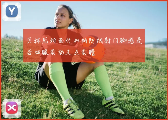贝林厄姆面对加纳防线射门脚感是否回暖前场支点前瞻