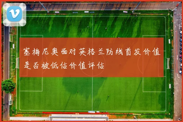 塞梅尼奥面对英格兰防线首发价值是否被低估价值评估
