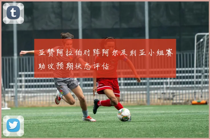 亚赞阿拉伯对阵阿尔及利亚小组赛助攻预期状态评估