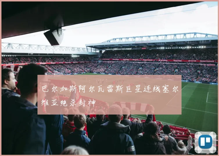 巴尔加斯阿尔瓦雷斯巨星连线塞尔维亚绝杀封神