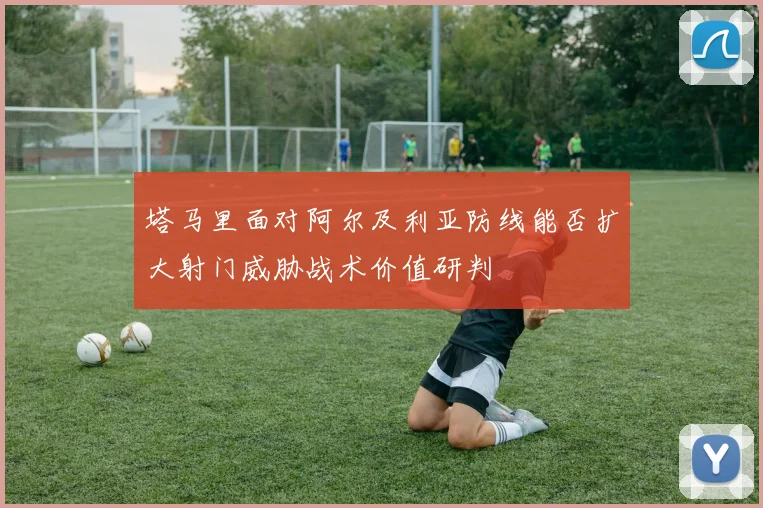 塔马里面对阿尔及利亚防线能否扩大射门威胁战术价值研判