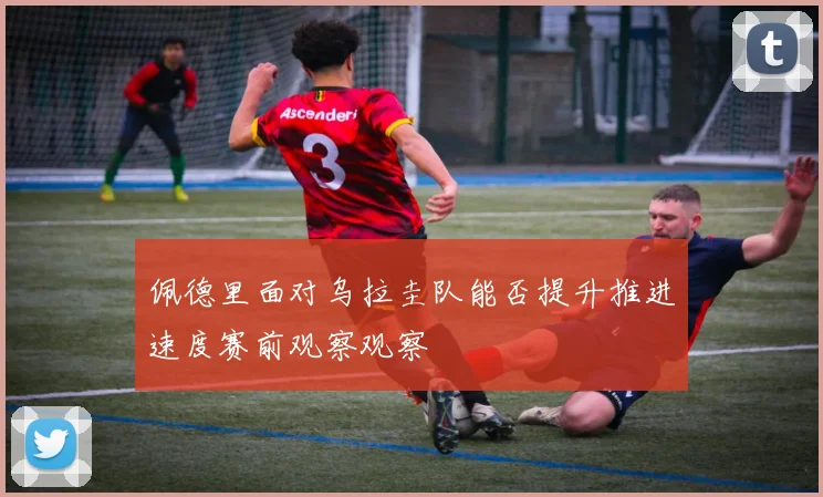 佩德里面对乌拉圭队能否提升推进速度赛前观察观察
