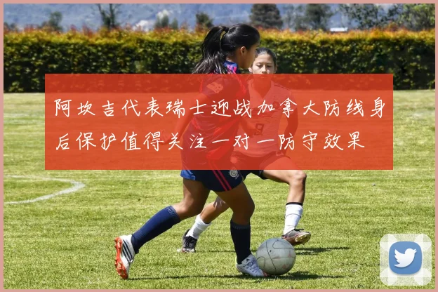 阿坎吉代表瑞士迎战加拿大防线身后保护值得关注一对一防守效果