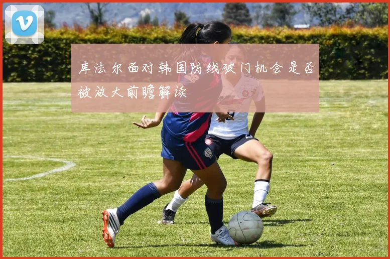 库法尔面对韩国防线破门机会是否被放大前瞻解读