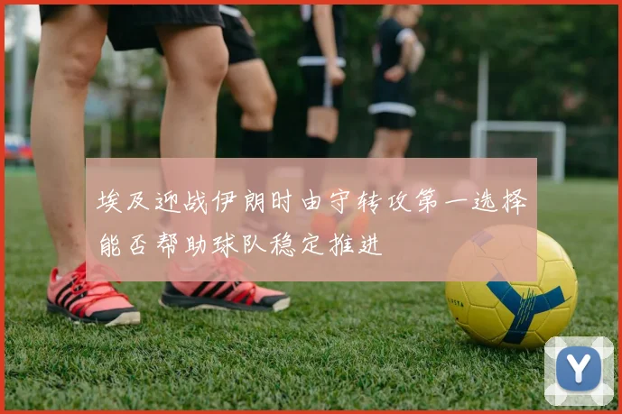 埃及迎战伊朗时由守转攻第一选择能否帮助球队稳定推进