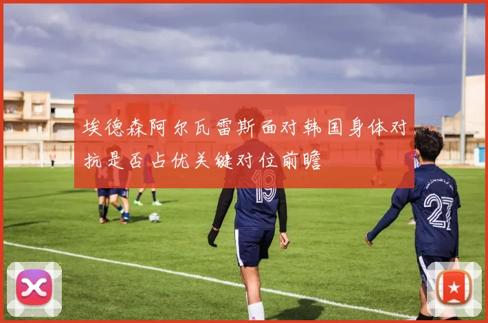 埃德森阿尔瓦雷斯面对韩国身体对抗是否占优关键对位前瞻