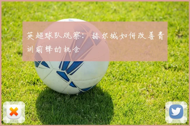 英超球队观察：赫尔城如何改善青训前锋的机会