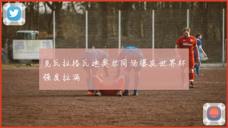 克瓦拉格瓦迪奥尔同场爆发世界杯强度拉满