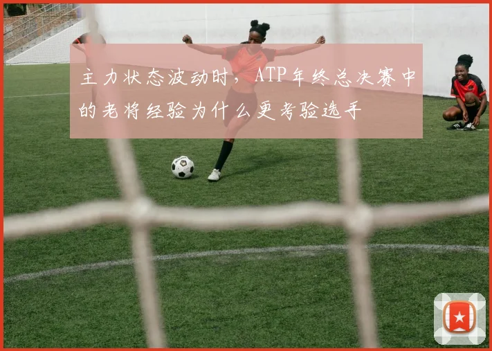 主力状态波动时,ATP年终总决赛中的老将经验为什么更考验选手