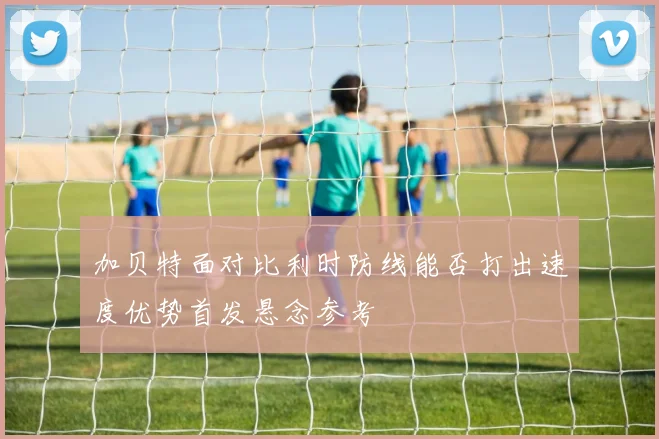 加贝特面对比利时防线能否打出速度优势首发悬念参考