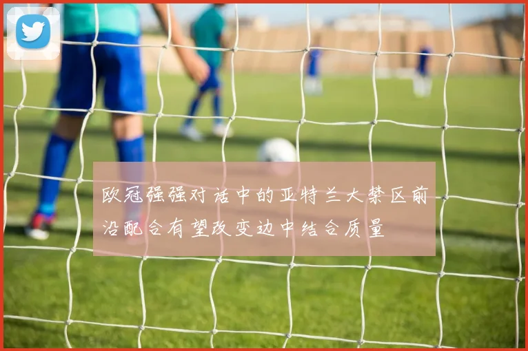 欧冠强强对话中的亚特兰大禁区前沿配合有望改变边中结合质量