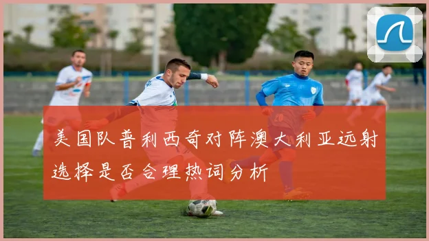 美国队普利西奇对阵澳大利亚远射选择是否合理热词分析