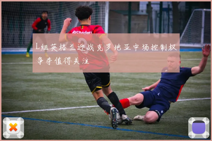 L组英格兰迎战克罗地亚中场控制权争夺值得关注