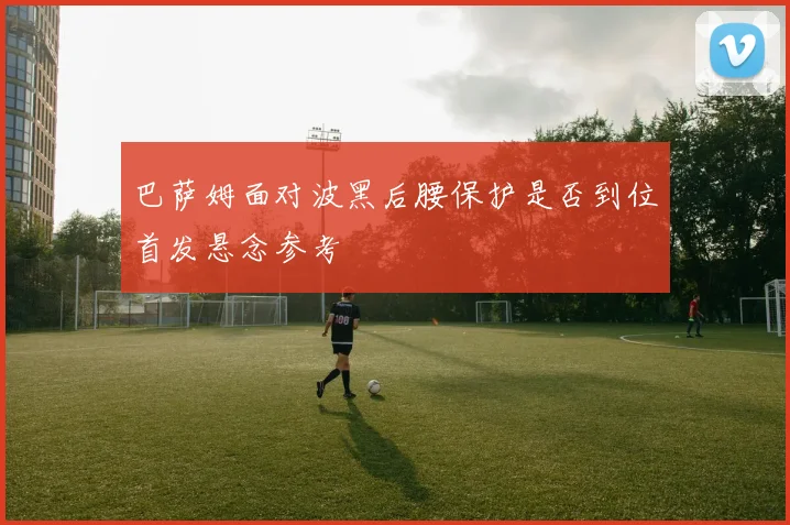 巴萨姆面对波黑后腰保护是否到位首发悬念参考