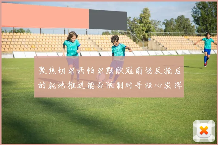 聚焦切尔西帕尔默欧冠前场反抢后的就地推进能否限制对手核心发挥