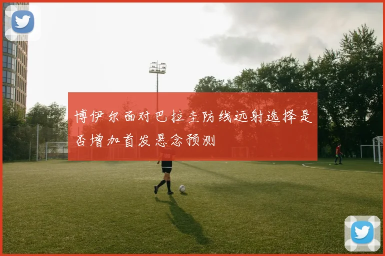 博伊尔面对巴拉圭防线远射选择是否增加首发悬念预测